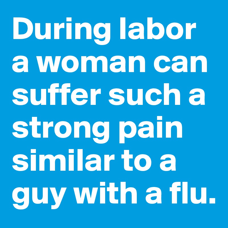 During labor a woman can suffer such a strong pain similar to a guy with a flu.