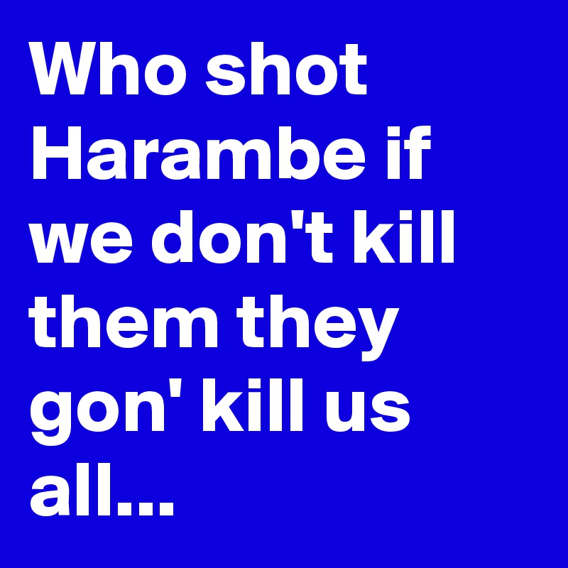 Who shot Harambe if we don't kill them they gon' kill us all...