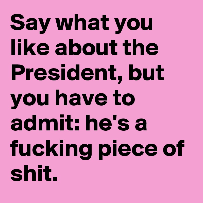 Say what you like about the President, but you have to admit: he's a fucking piece of shit.