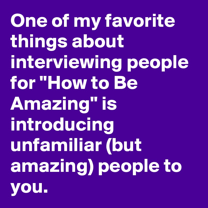One of my favorite things about interviewing people for "How to Be Amazing" is introducing unfamiliar (but amazing) people to you.
