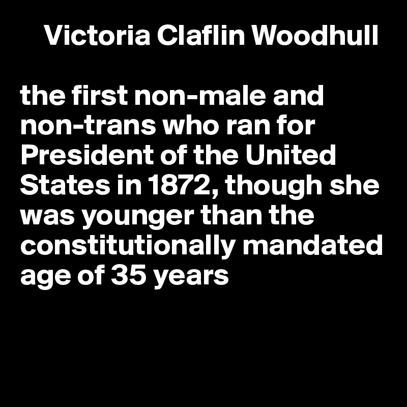     Victoria Claflin Woodhull

the first non-male and non-trans who ran for President of the United States in 1872, though she 
was younger than the constitutionally mandated age of 35 years


