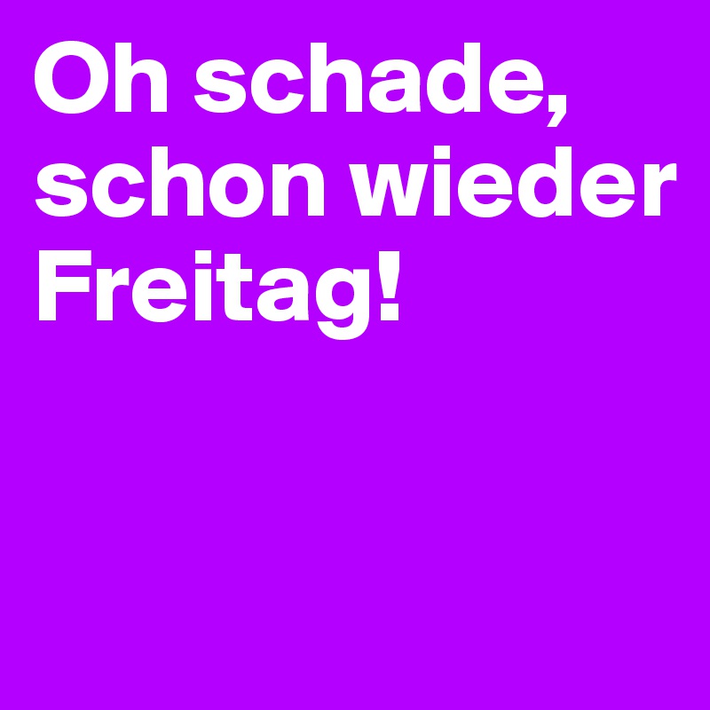 Oh schade, schon wieder Freitag!


