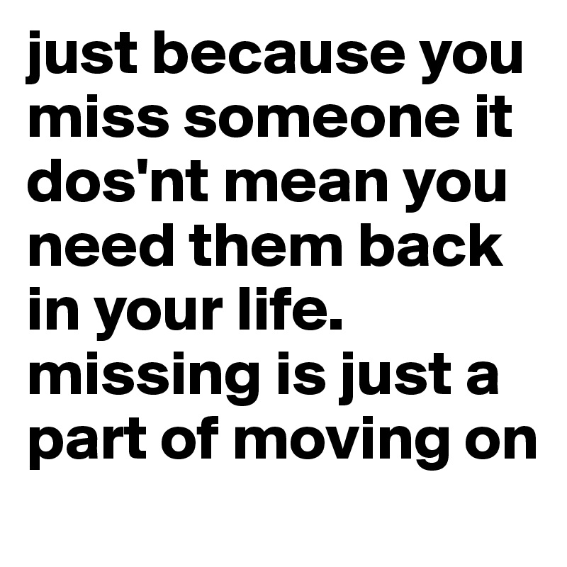 just because you miss someone it dos'nt mean you need them back in your life. missing is just a part of moving on
