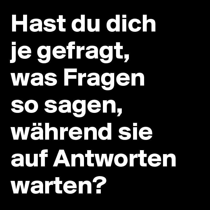 Hast du dich
je gefragt,
was Fragen 
so sagen, 
während sie 
auf Antworten
warten?