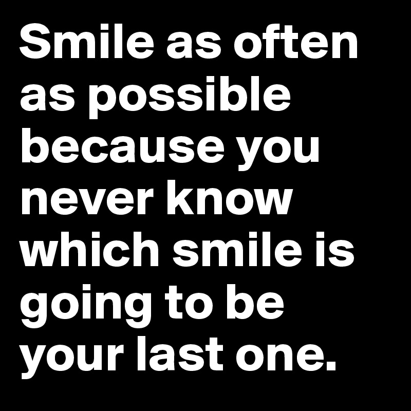 Smile as often as possible because you never know which smile is going to be your last one.
