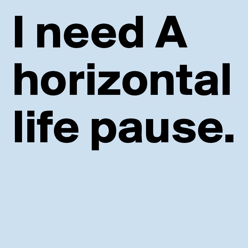 I need A horizontal
life pause.
