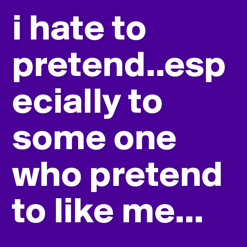 i hate to pretend..especially to some one who pretend to like me...