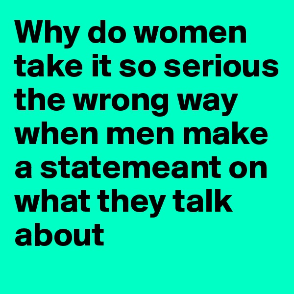 Why do women take it so serious the wrong way when men make a statemeant on what they talk about