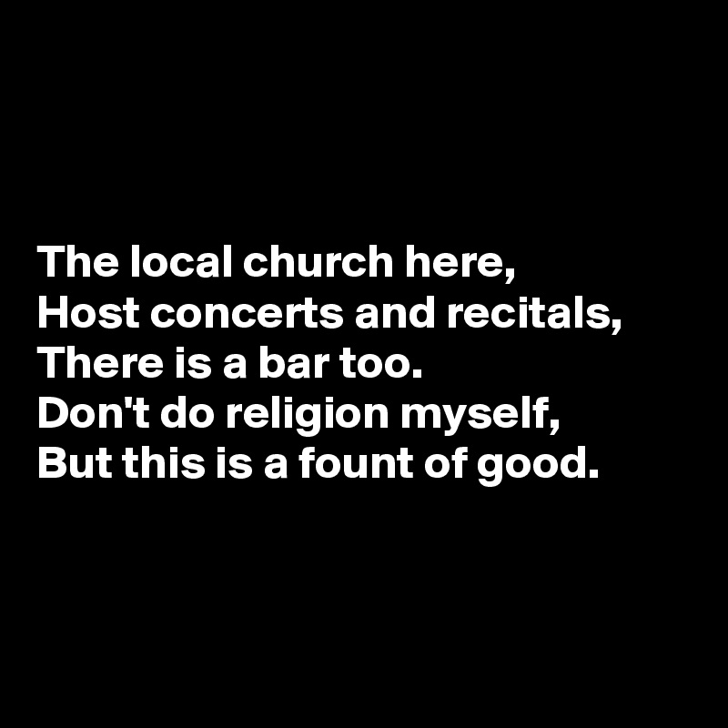 



The local church here,
Host concerts and recitals,
There is a bar too.
Don't do religion myself,
But this is a fount of good.



