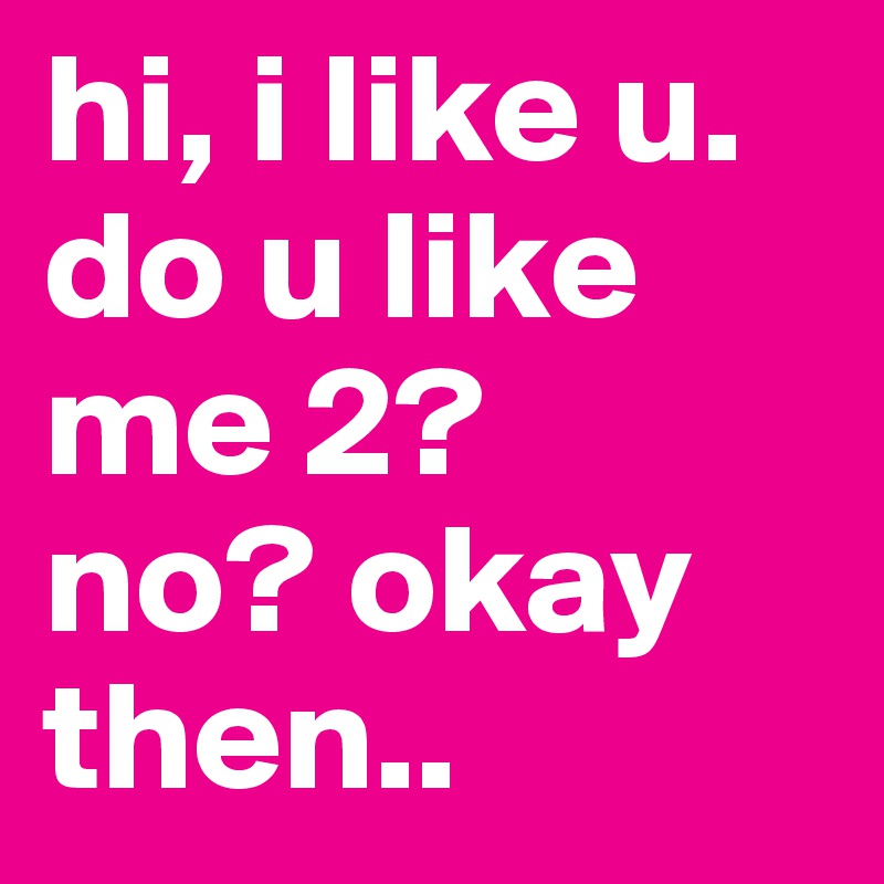hi, i like u. do u like me 2? 
no? okay then..