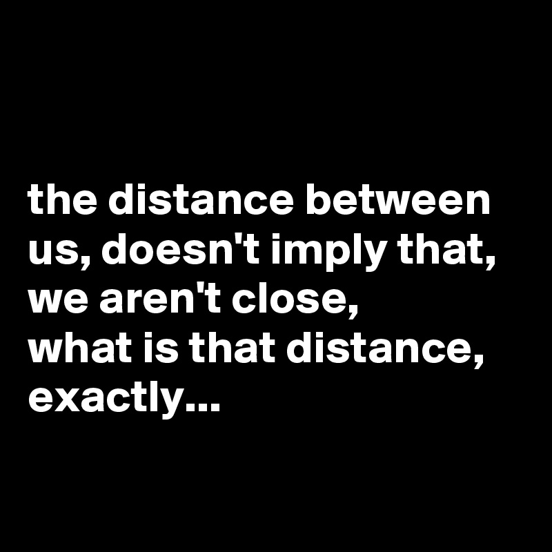


the distance between us, doesn't imply that, we aren't close,
what is that distance, exactly... 

