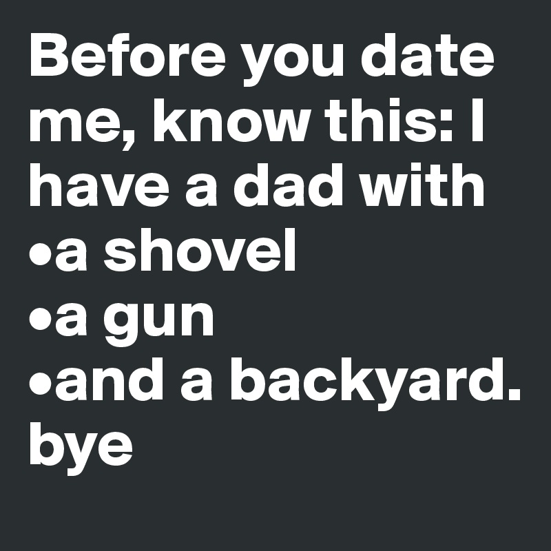 Before you date me, know this: I have a dad with
•a shovel
•a gun 
•and a backyard.
bye