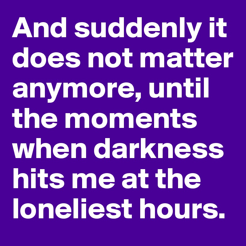 And suddenly it does not matter anymore, until the moments when darkness hits me at the loneliest hours.