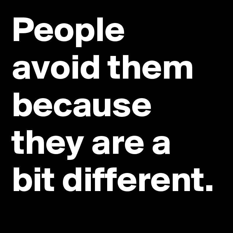 People avoid them because they are a bit different. 