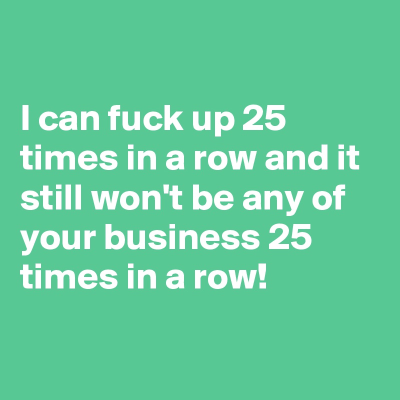 

I can fuck up 25 times in a row and it still won't be any of your business 25 times in a row!

