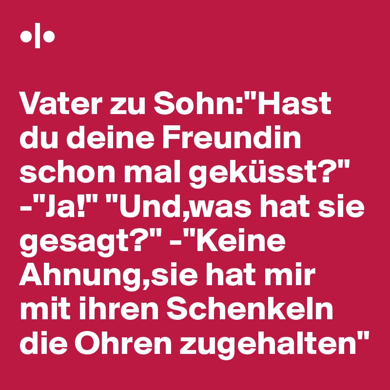 •|•

Vater zu Sohn:"Hast du deine Freundin schon mal geküsst?" -"Ja!" "Und,was hat sie gesagt?" -"Keine Ahnung,sie hat mir mit ihren Schenkeln die Ohren zugehalten" 