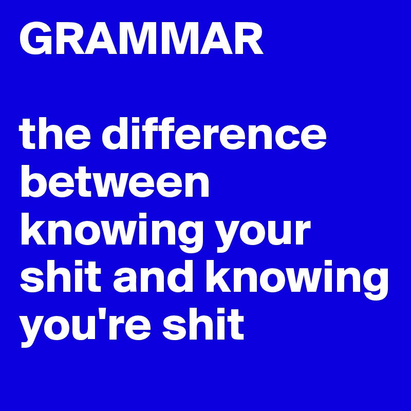 GRAMMAR

the difference between knowing your shit and knowing you're shit