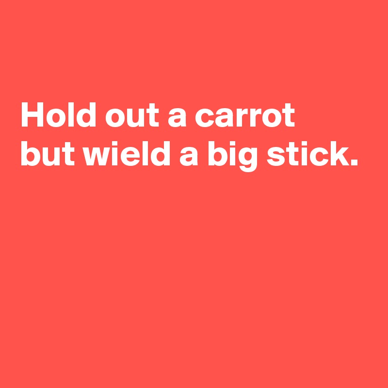 

Hold out a carrot
but wield a big stick.




