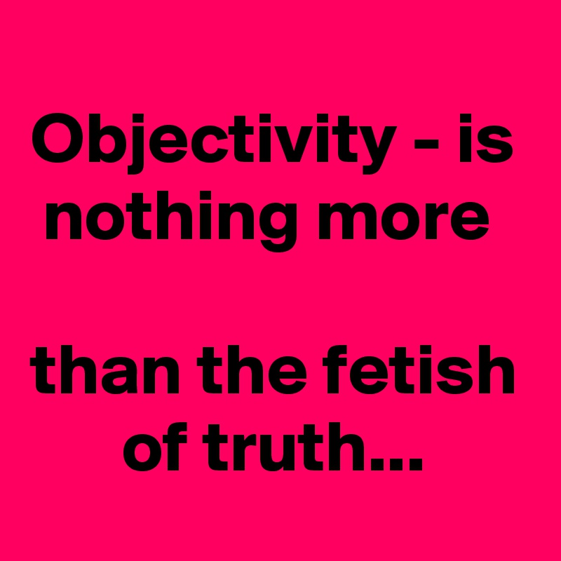 Objectivity - is nothing more 

than the fetish of truth...