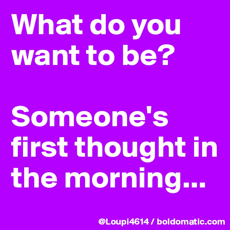 What do you want to be?

Someone's first thought in the morning...