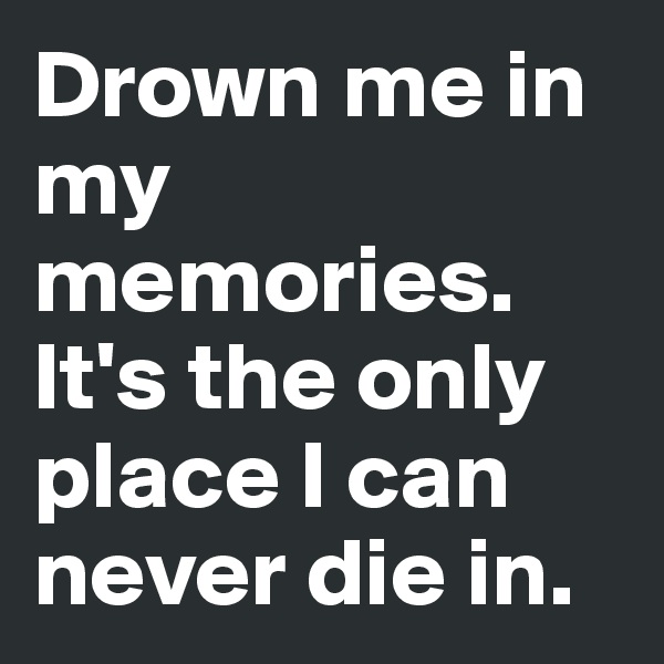 Drown me in my memories. It's the only place I can never die in.