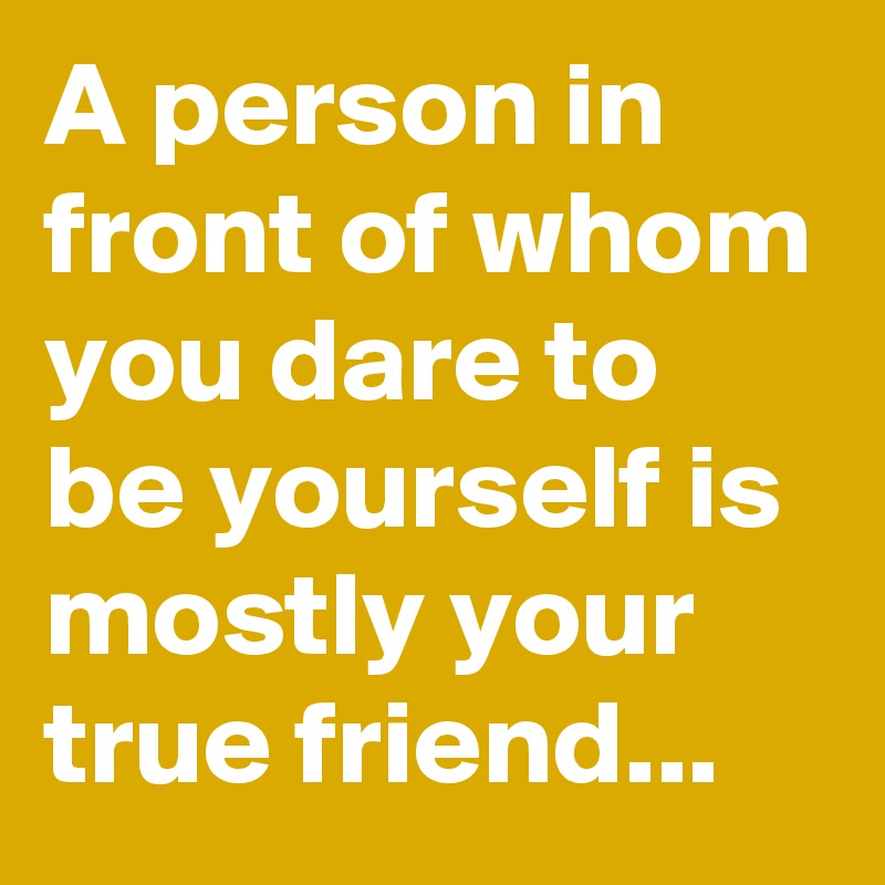 A person in front of whom you dare to be yourself is mostly your true friend...