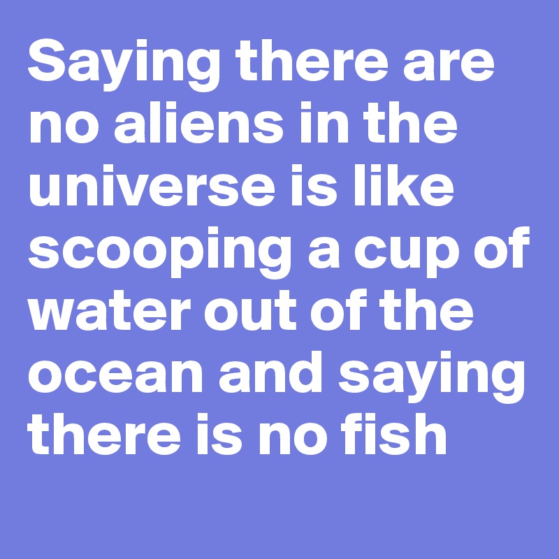 Saying there are no aliens in the universe is like scooping a cup of water out of the ocean and saying there is no fish