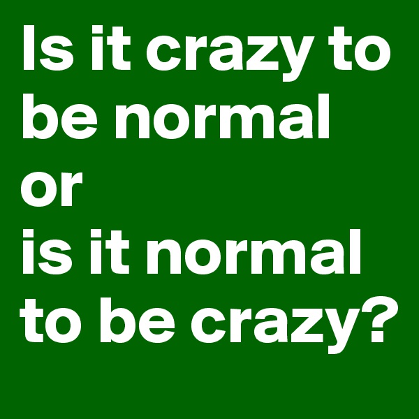 Is it crazy to be normal 
or 
is it normal to be crazy?