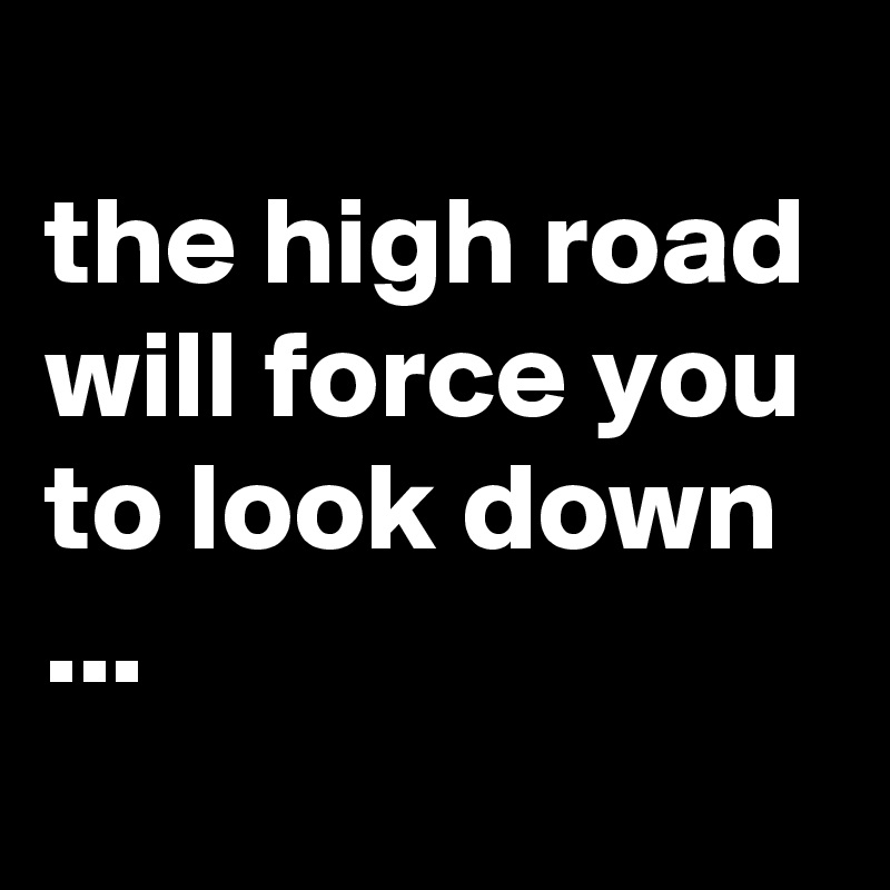 
the high road will force you to look down ...
