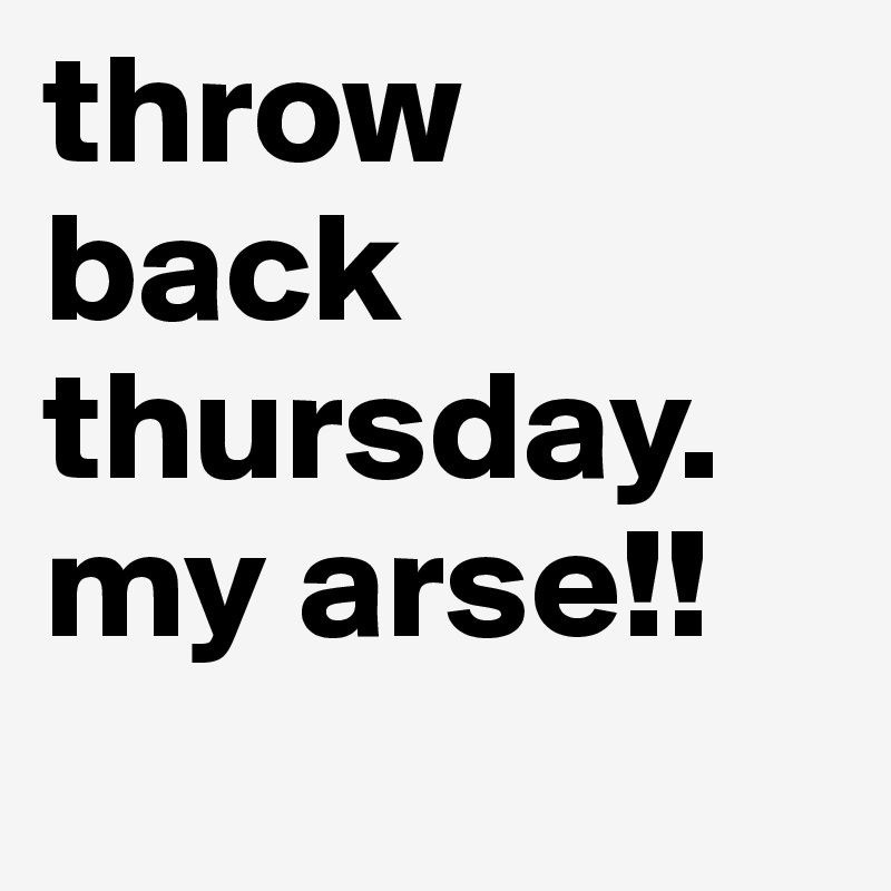throw back thursday. my arse!!
