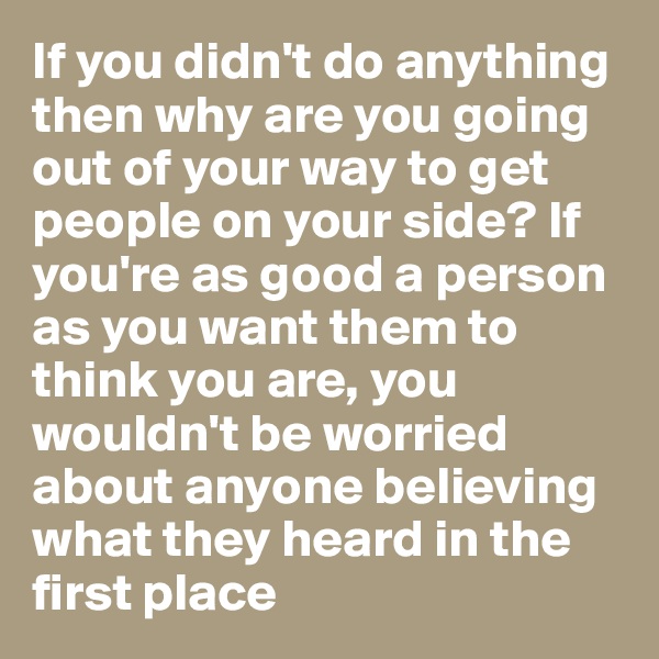 If you didn't do anything then why are you going out of your way to get people on your side? If you're as good a person as you want them to think you are, you wouldn't be worried about anyone believing what they heard in the first place