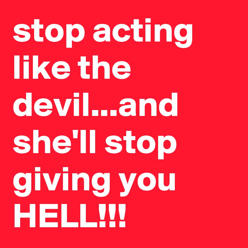 stop acting like the devil...and she'll stop giving you HELL!!!