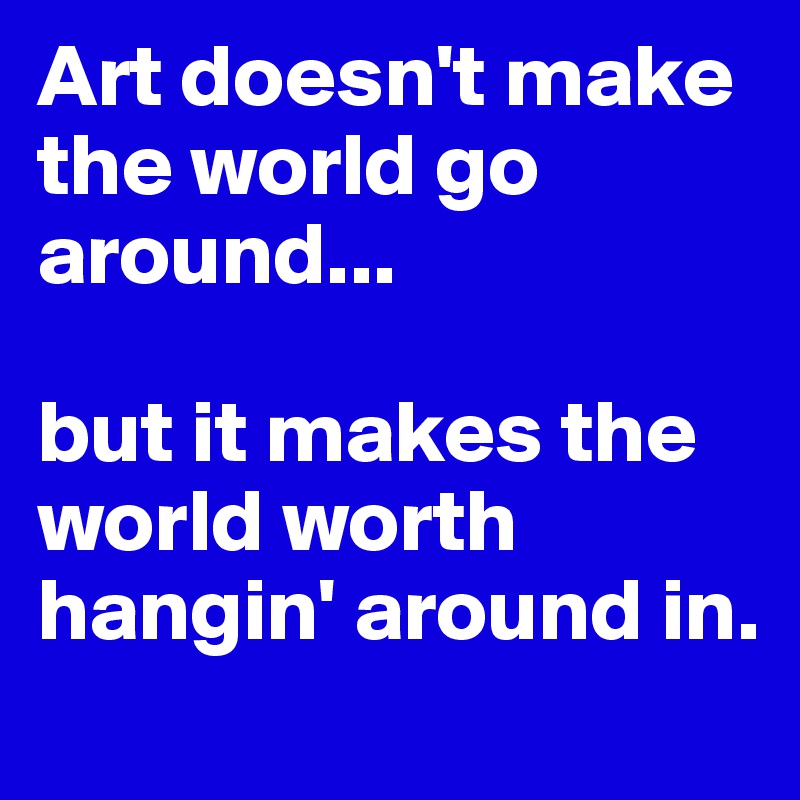 Art doesn't make the world go around...                             
                                   but it makes the world worth hangin' around in. 