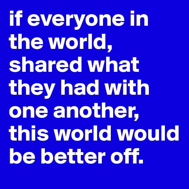 if everyone in the world, shared what they had with one another, this world would be better off.