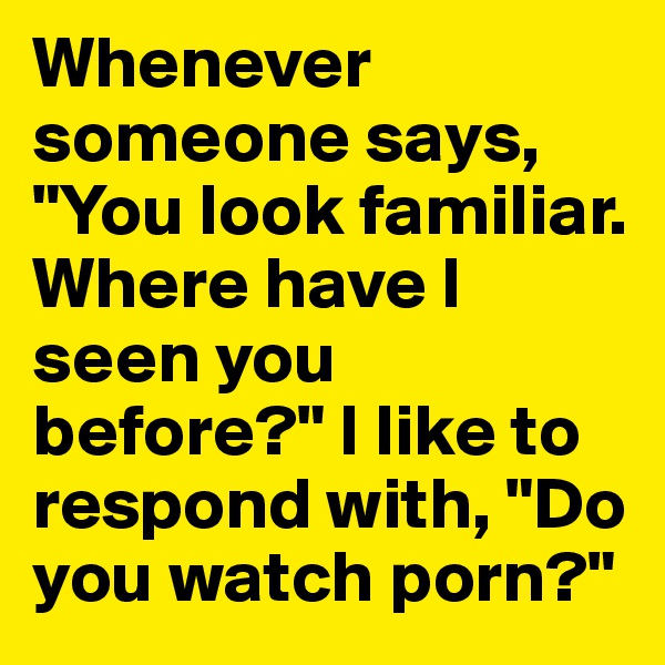 Whenever someone says, "You look familiar. Where have I seen you before?" I like to respond with, "Do you watch porn?"