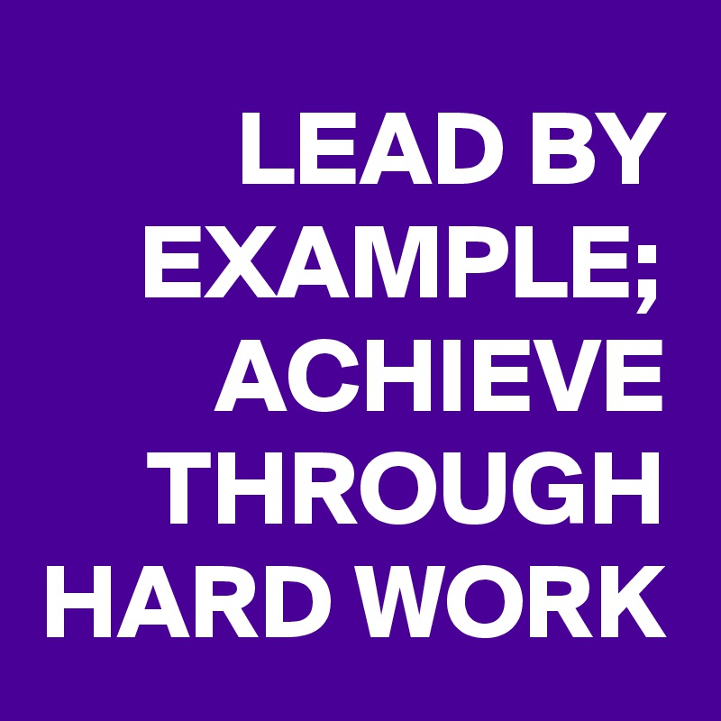 LEAD BY EXAMPLE; ACHIEVE THROUGH HARD WORK