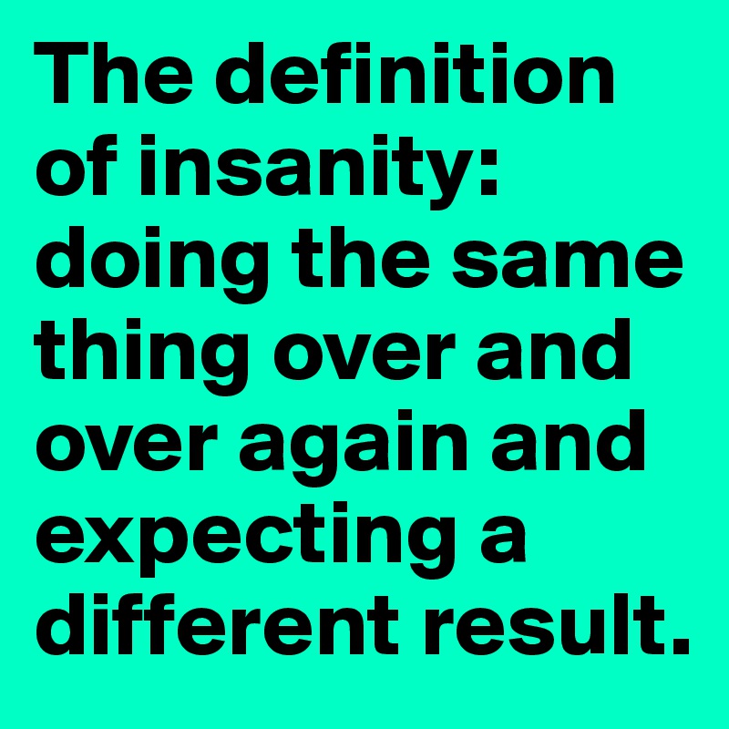 The definition of insanity: doing the same thing over and over again and expecting a different result.