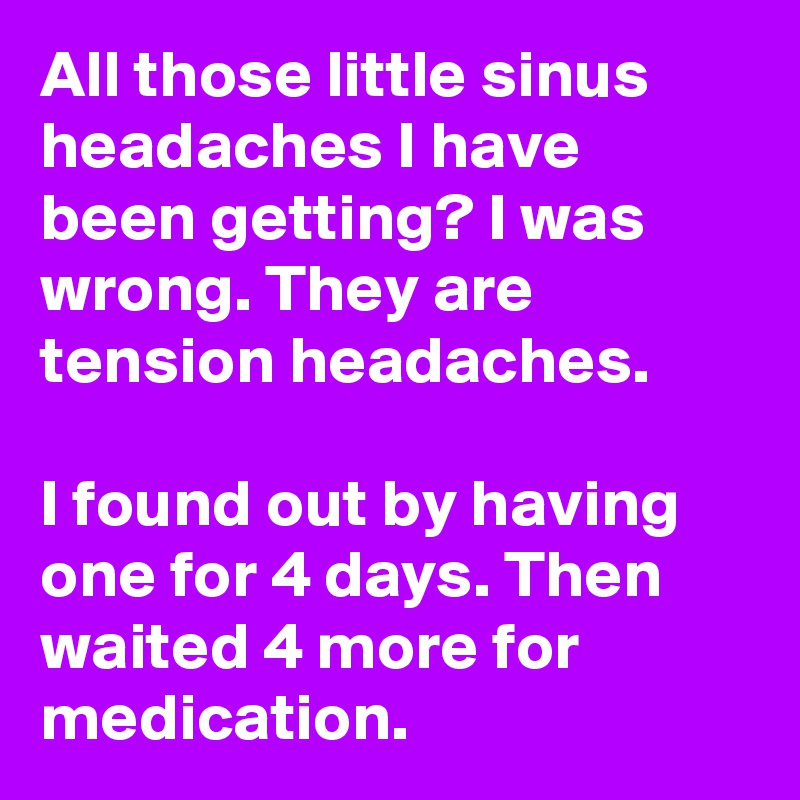 All those little sinus headaches I have been getting? I was wrong. They are tension headaches. 

I found out by having one for 4 days. Then waited 4 more for medication.