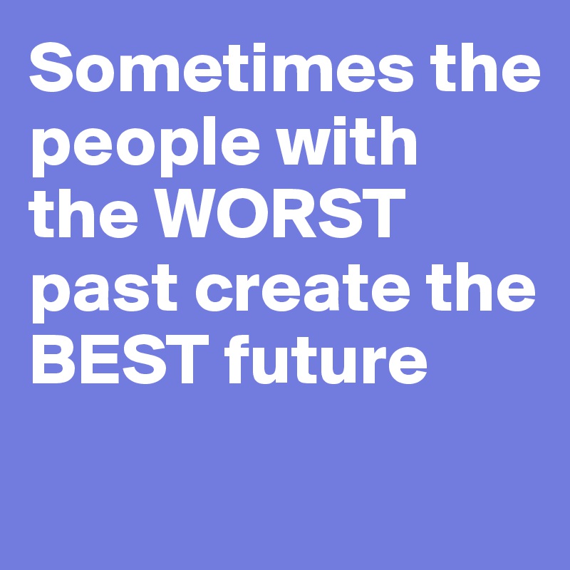 Sometimes the people with the WORST past create the BEST future
