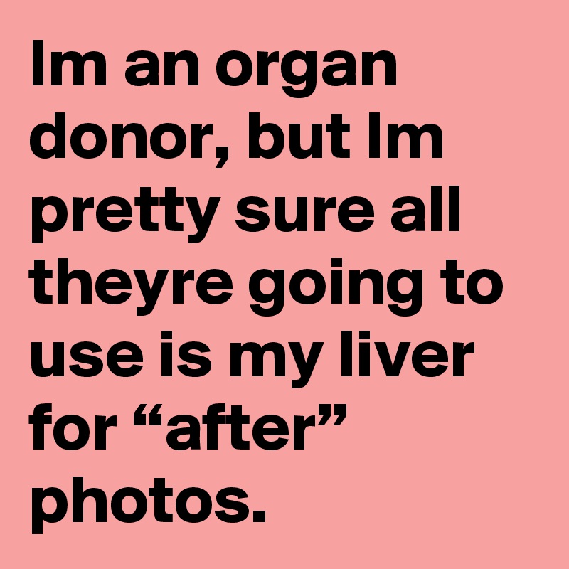 Im an organ donor, but Im pretty sure all theyre going to use is my liver for “after” photos. 