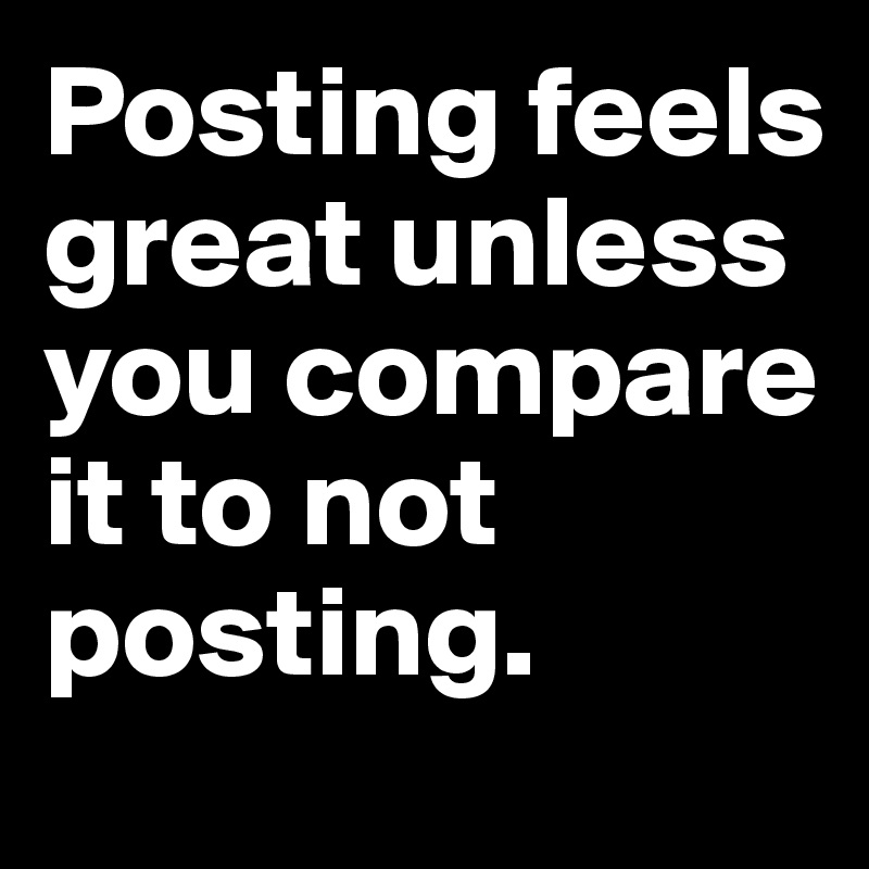 Posting feels great unless you compare it to not posting.