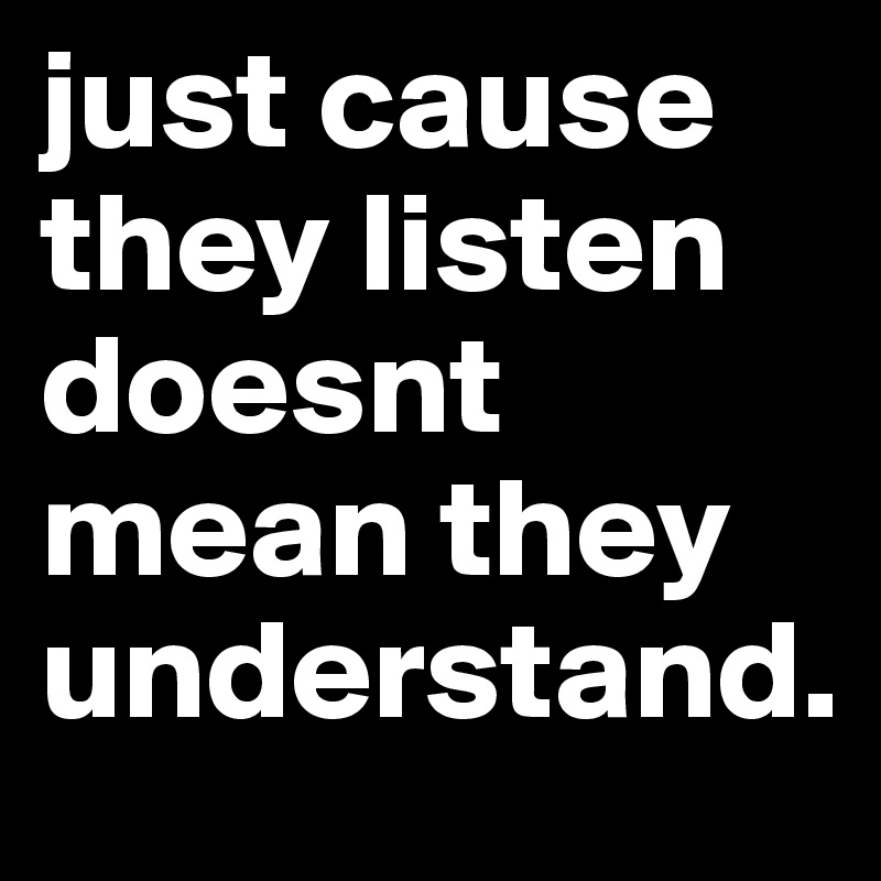 just cause they listen doesnt mean they understand.