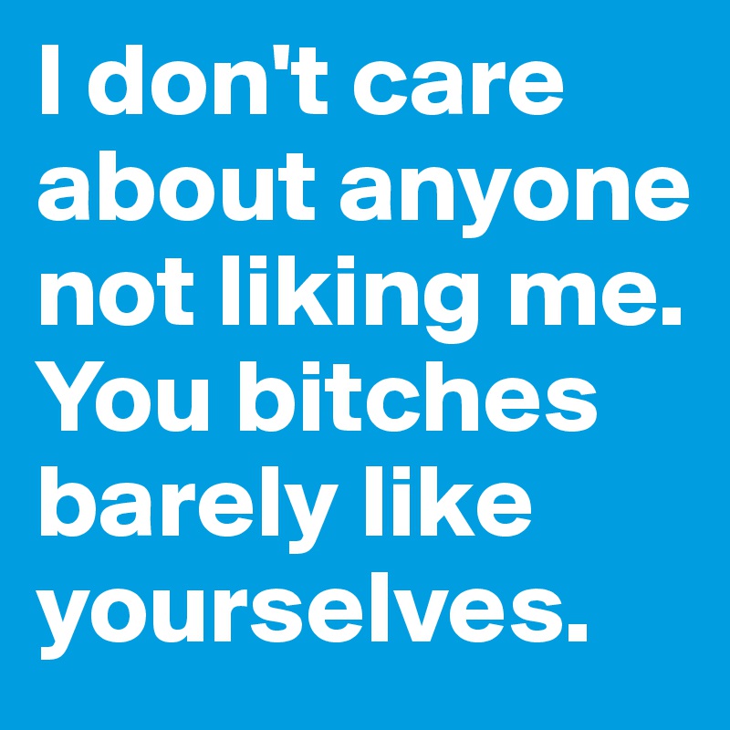 I don't care about anyone not liking me. You bitches barely like yourselves. 