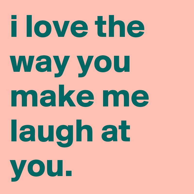 i love the way you make me laugh at you. - Post by graceyo on Boldomatic