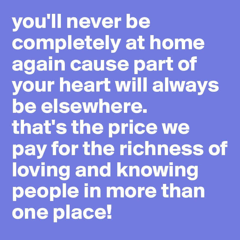 you'll never be completely at home again cause part of your heart will always be elsewhere. 
that's the price we pay for the richness of loving and knowing people in more than one place! 
