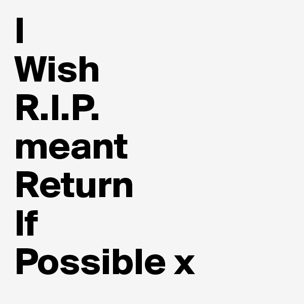 I 
Wish
R.I.P.
meant
Return
If
Possible x