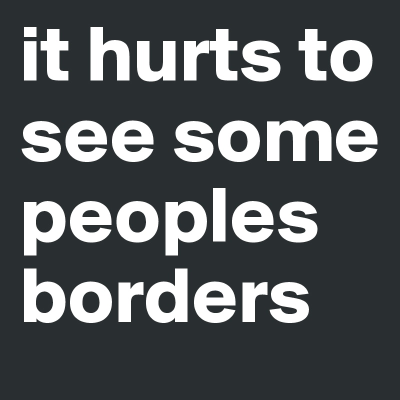 it hurts to see some peoples borders