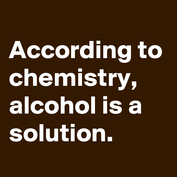 
According to chemistry, alcohol is a solution.
