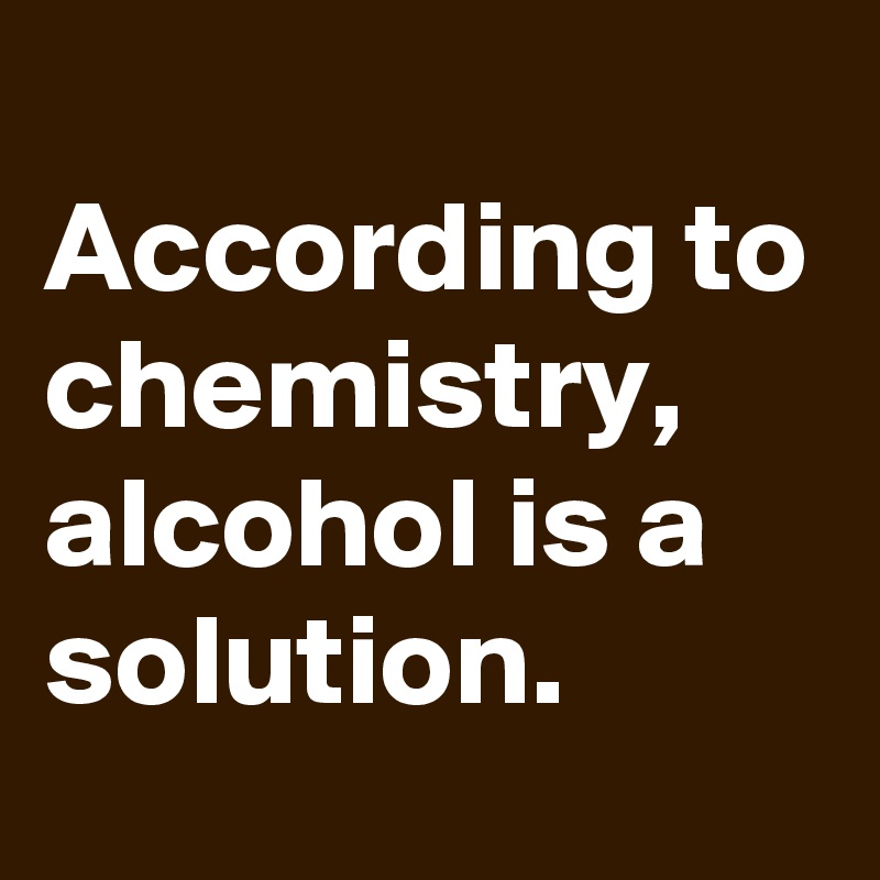 
According to chemistry, alcohol is a solution.