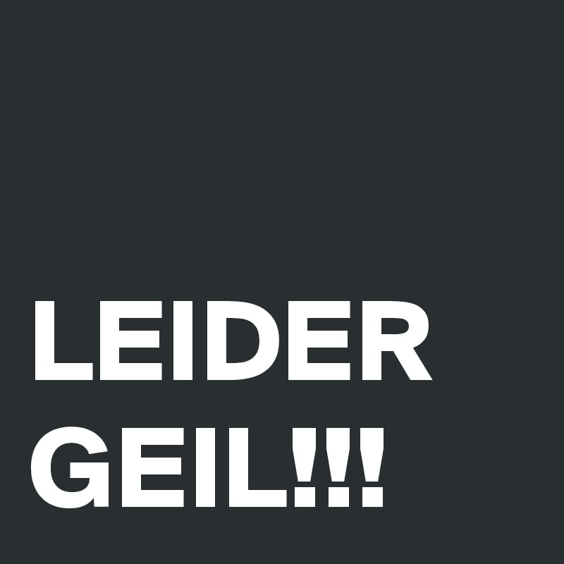 

LEIDER GEIL!!!